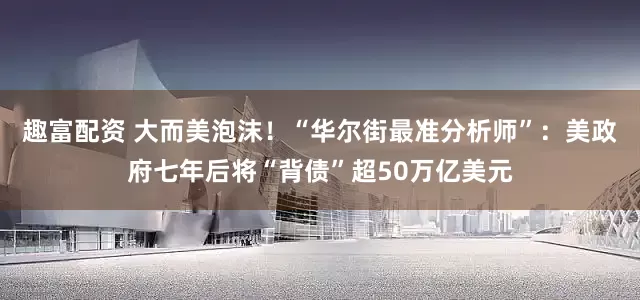 趣富配资 大而美泡沫！“华尔街最准分析师”：美政府七年后将“背债”超50万亿美元