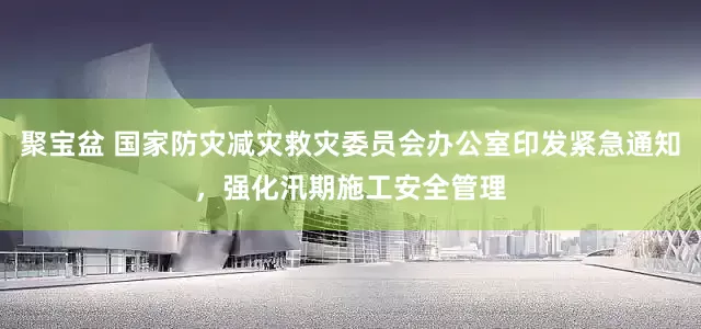 聚宝盆 国家防灾减灾救灾委员会办公室印发紧急通知，强化汛期施工安全管理
