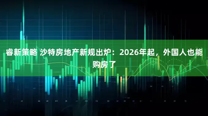 睿新策略 沙特房地产新规出炉：2026年起，外国人也能购房了