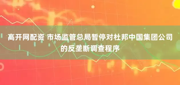 高开网配资 市场监管总局暂停对杜邦中国集团公司的反垄断调查程序