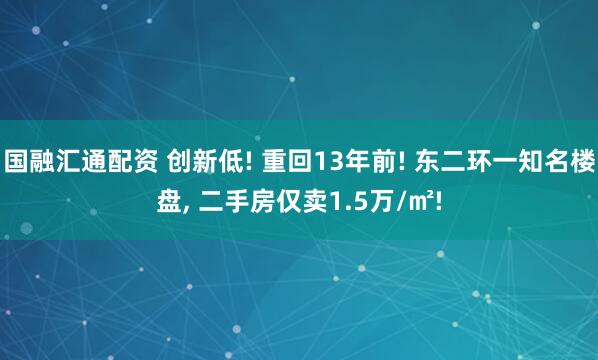 国融汇通配资 创新低! 重回13年前! 东二环一知名楼盘, 二手房仅卖1.5万/㎡!
