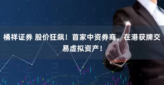 桶祥证券 股价狂飙！首家中资券商，在港获牌交易虚拟资产！