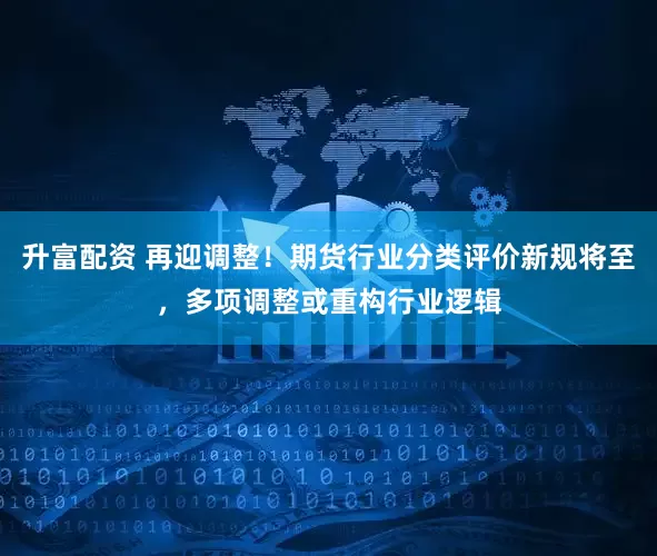 升富配资 再迎调整！期货行业分类评价新规将至，多项调整或重构行业逻辑