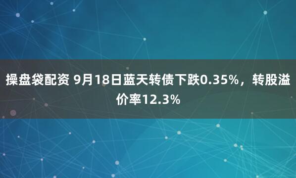 操盘袋配资 9月18日蓝天转债下跌0.35%，转股溢价率12.3%