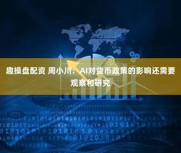 趣操盘配资 周小川：AI对货币政策的影响还需要观察和研究