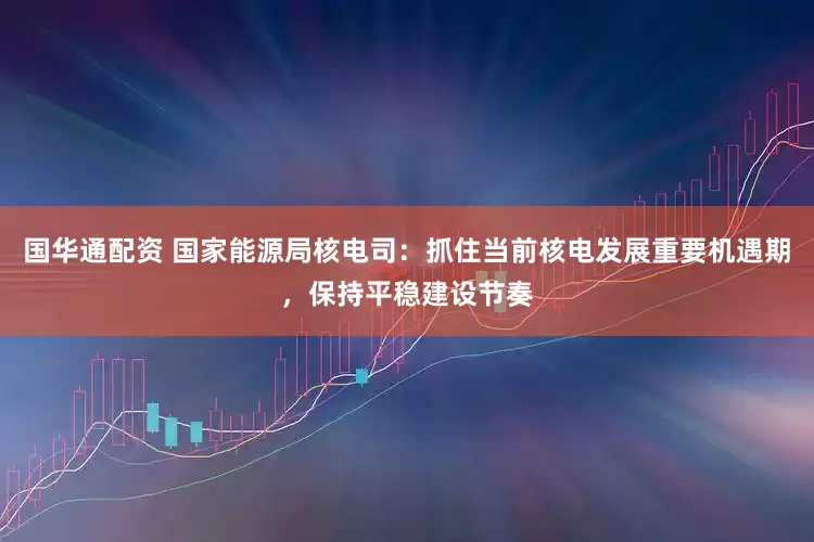 国华通配资 国家能源局核电司：抓住当前核电发展重要机遇期，保持平稳建设节奏