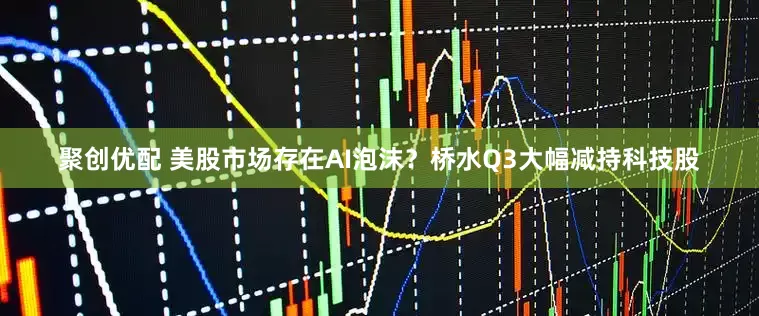 聚创优配 美股市场存在AI泡沫？桥水Q3大幅减持科技股