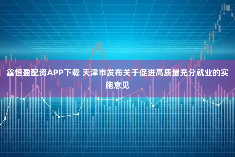 鑫恒盈配资APP下载 天津市发布关于促进高质量充分就业的实施意见