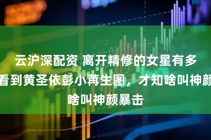 云沪深配资 离开精修的女星有多绝？看到黄圣依彭小苒生图，才知啥叫神颜暴击