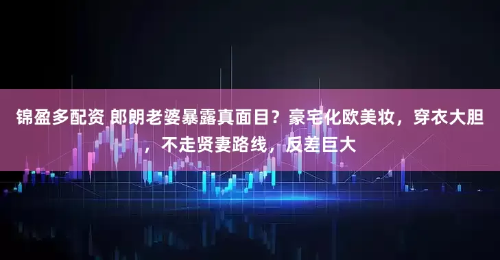 锦盈多配资 郎朗老婆暴露真面目？豪宅化欧美妆，穿衣大胆，不走贤妻路线，反差巨大