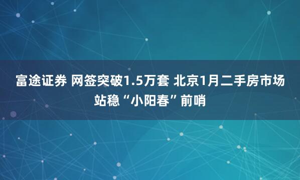 富途证券 网签突破1.5万套 北京1月二手房市场站稳“小阳春”前哨