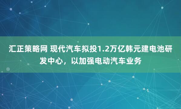 汇正策略网 现代汽车拟投1.2万亿韩元建电池研发中心，以加强电动汽车业务